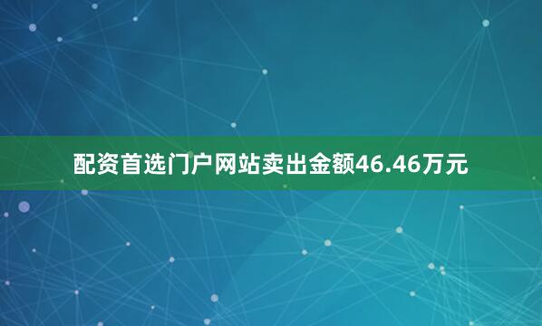 配资首选门户网站卖出金额46.46万元