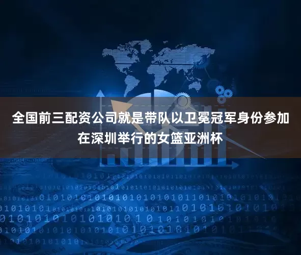 全国前三配资公司就是带队以卫冕冠军身份参加在深圳举行的女篮亚洲杯