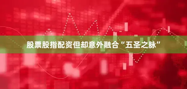 股票股指配资但却意外融合“五圣之脉”