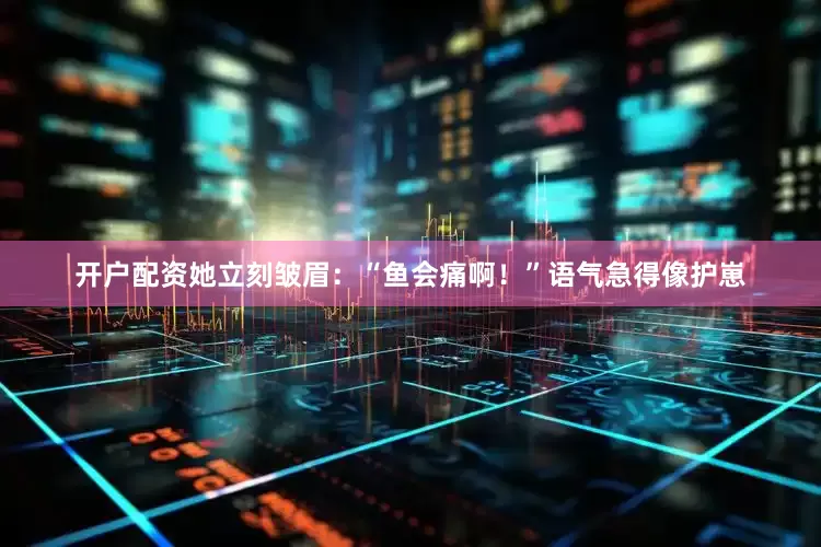 开户配资她立刻皱眉：“鱼会痛啊！”语气急得像护崽