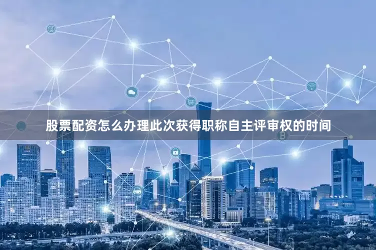 股票配资怎么办理　　此次获得职称自主评审权的时间