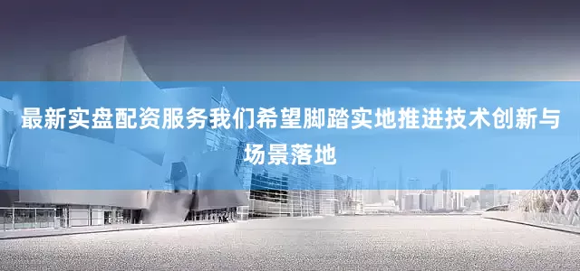 最新实盘配资服务我们希望脚踏实地推进技术创新与场景落地