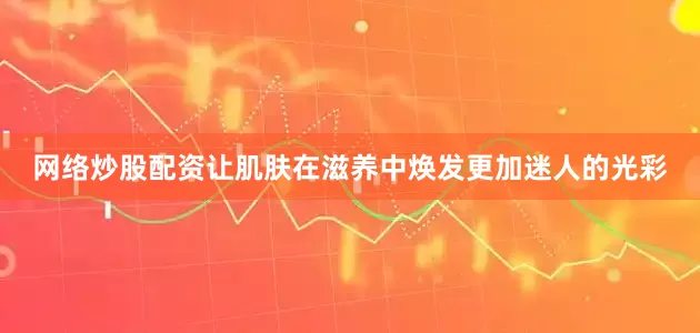 网络炒股配资让肌肤在滋养中焕发更加迷人的光彩