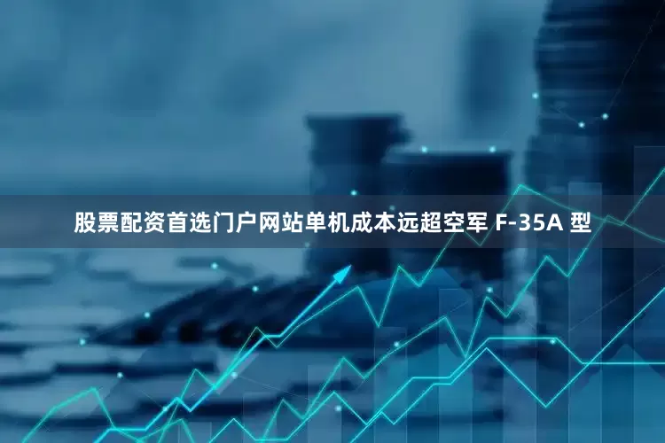 股票配资首选门户网站单机成本远超空军 F-35A 型