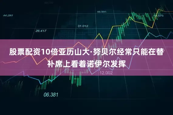 股票配资10倍亚历山大·努贝尔经常只能在替补席上看着诺伊尔发挥