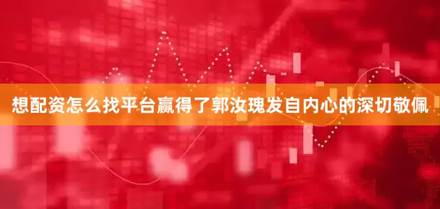 想配资怎么找平台赢得了郭汝瑰发自内心的深切敬佩