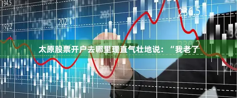 太原股票开户去哪里理直气壮地说：“我老了