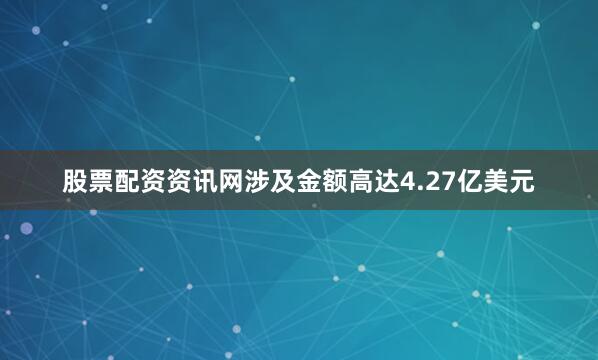 股票配资资讯网涉及金额高达4.27亿美元