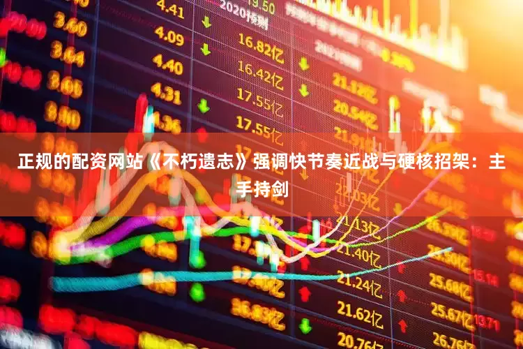 正规的配资网站《不朽遗志》强调快节奏近战与硬核招架：主手持剑