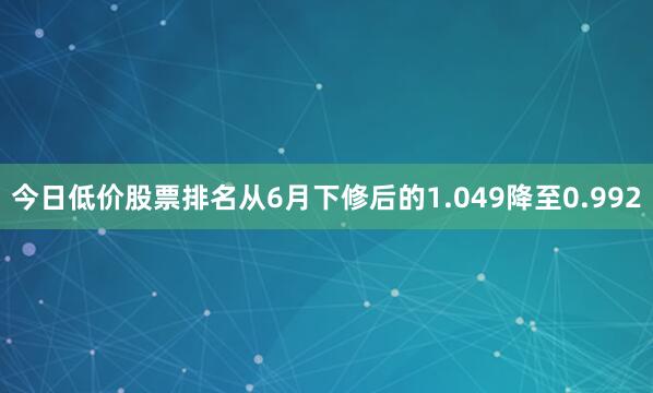今日低价股票排名从6月下修后的1.049降至0.992