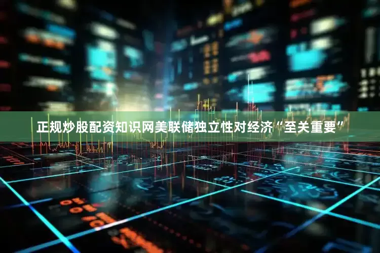 正规炒股配资知识网美联储独立性对经济“至关重要”