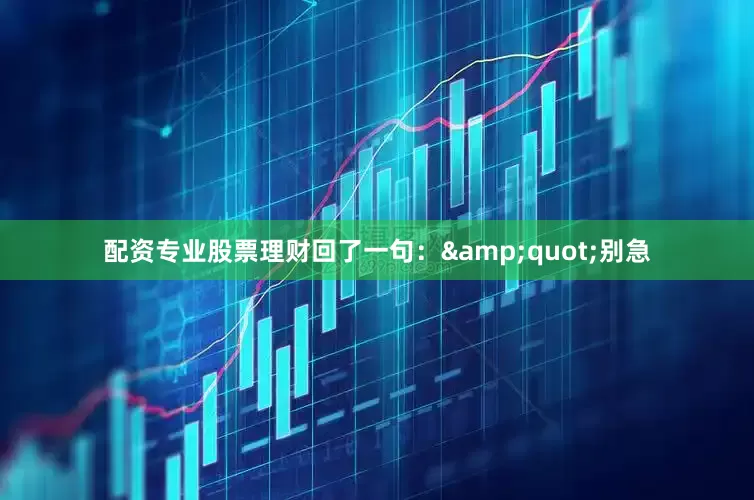 配资专业股票理财回了一句：&quot;别急