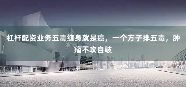 杠杆配资业务五毒缠身就是癌，一个方子排五毒，肿瘤不攻自破